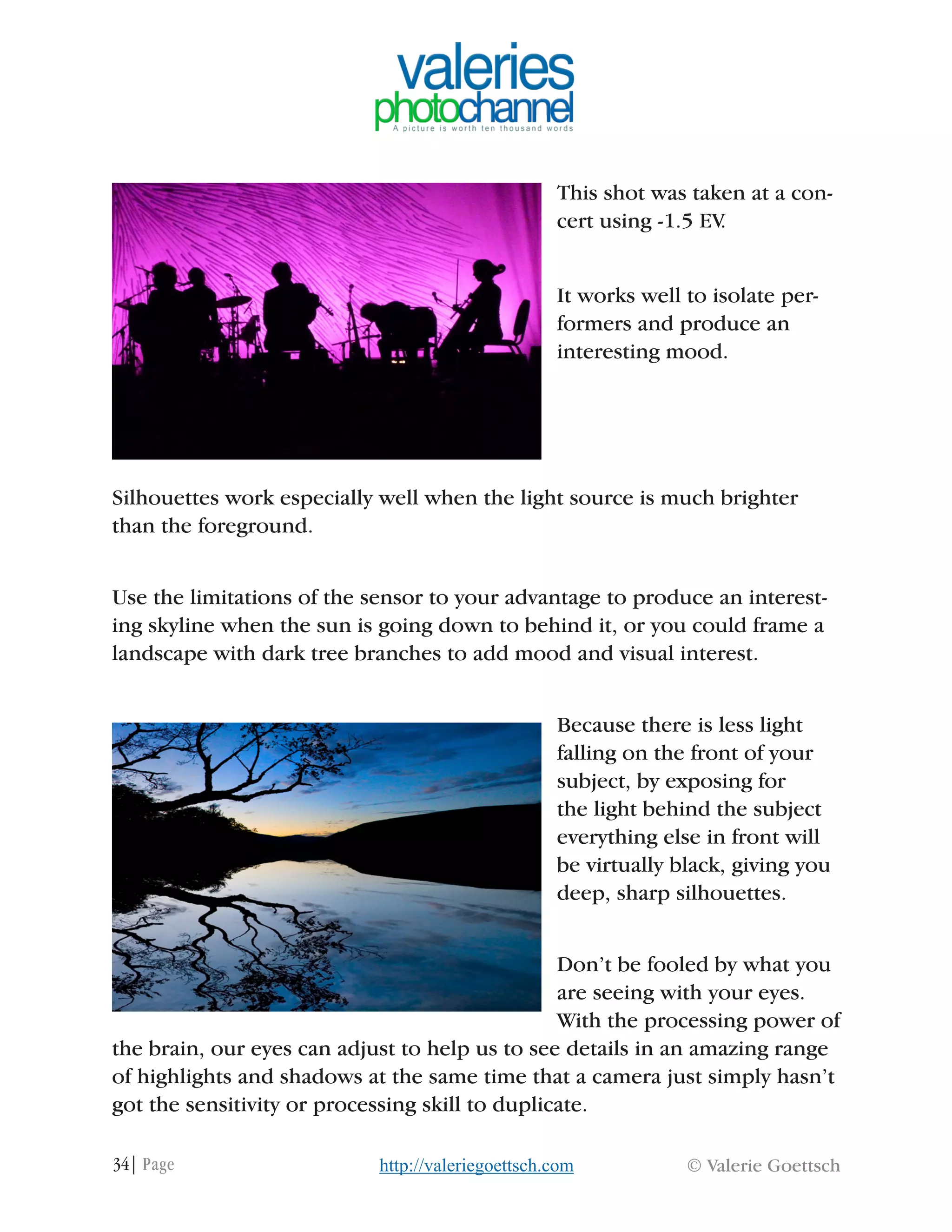 34| Page © Valerie Goettschhttp://valeriegoettsch.com
This shot was taken at a con-
cert using -1.5 EV.
It works well to isolate per-
formers and produce an
interesting mood.
Silhouettes work especially well when the light source is much brighter
than the foreground.
Use the limitations of the sensor to your advantage to produce an interest-
ing skyline when the sun is going down to behind it, or you could frame a
landscape with dark tree branches to add mood and visual interest.
Because there is less light
falling on the front of your
subject, by exposing for
the light behind the subject
everything else in front will
be virtually black, giving you
deep, sharp silhouettes.
Don’t be fooled by what you
are seeing with your eyes.
With the processing power of
the brain, our eyes can adjust to help us to see details in an amazing range
of highlights and shadows at the same time that a camera just simply hasn’t
got the sensitivity or processing skill to duplicate.
 