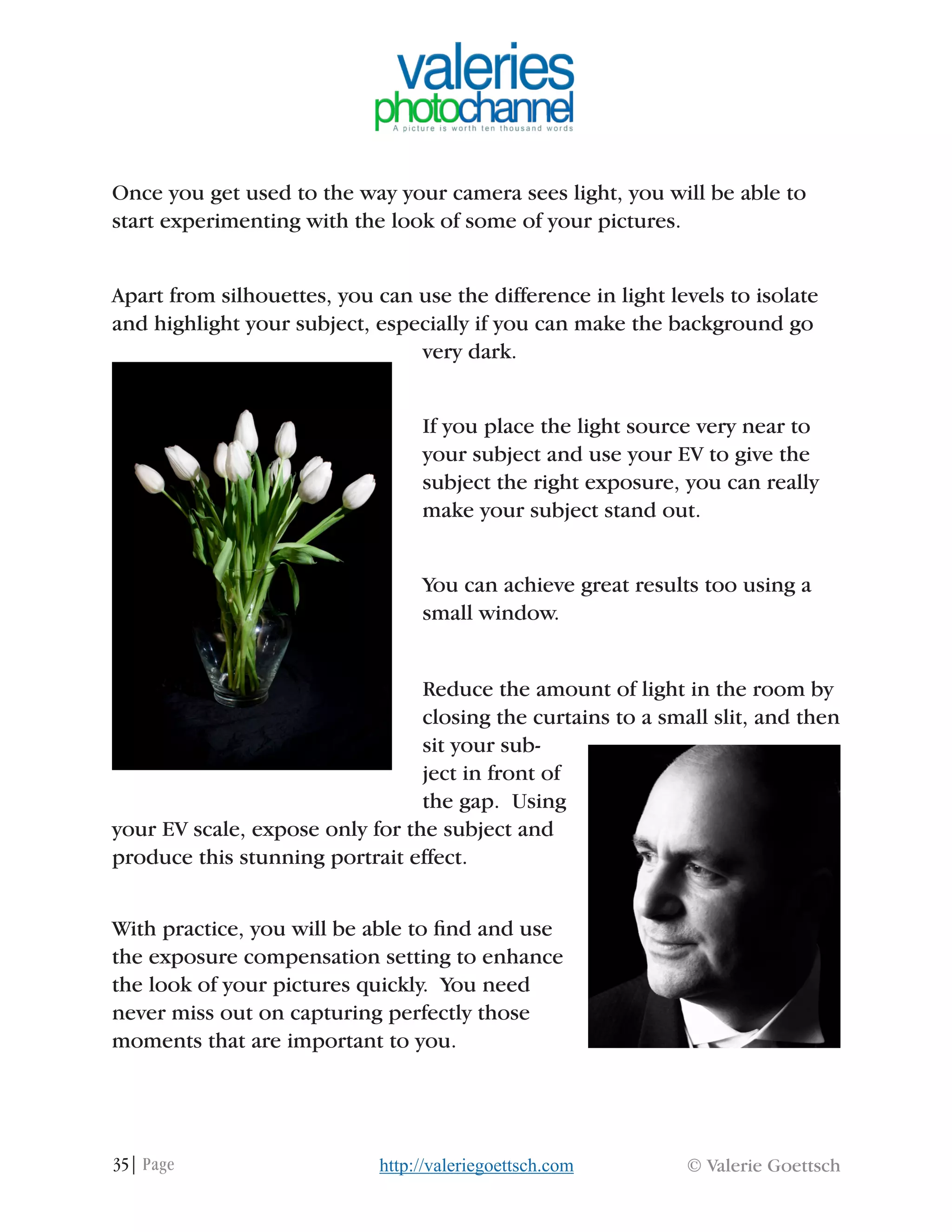 35| Page © Valerie Goettschhttp://valeriegoettsch.com
Once you get used to the way your camera sees light, you will be able to
start experimenting with the look of some of your pictures.
Apart from silhouettes, you can use the difference in light levels to isolate
and highlight your subject, especially if you can make the background go
very dark.
If you place the light source very near to
your subject and use your EV to give the
subject the right exposure, you can really
make your subject stand out.
You can achieve great results too using a
small window.
Reduce the amount of light in the room by
closing the curtains to a small slit, and then
sit your sub-
ject in front of
the gap. Using
your EV scale, expose only for the subject and
produce this stunning portrait effect.
With practice, you will be able to find and use
the exposure compensation setting to enhance
the look of your pictures quickly. You need
never miss out on capturing perfectly those
moments that are important to you.
 