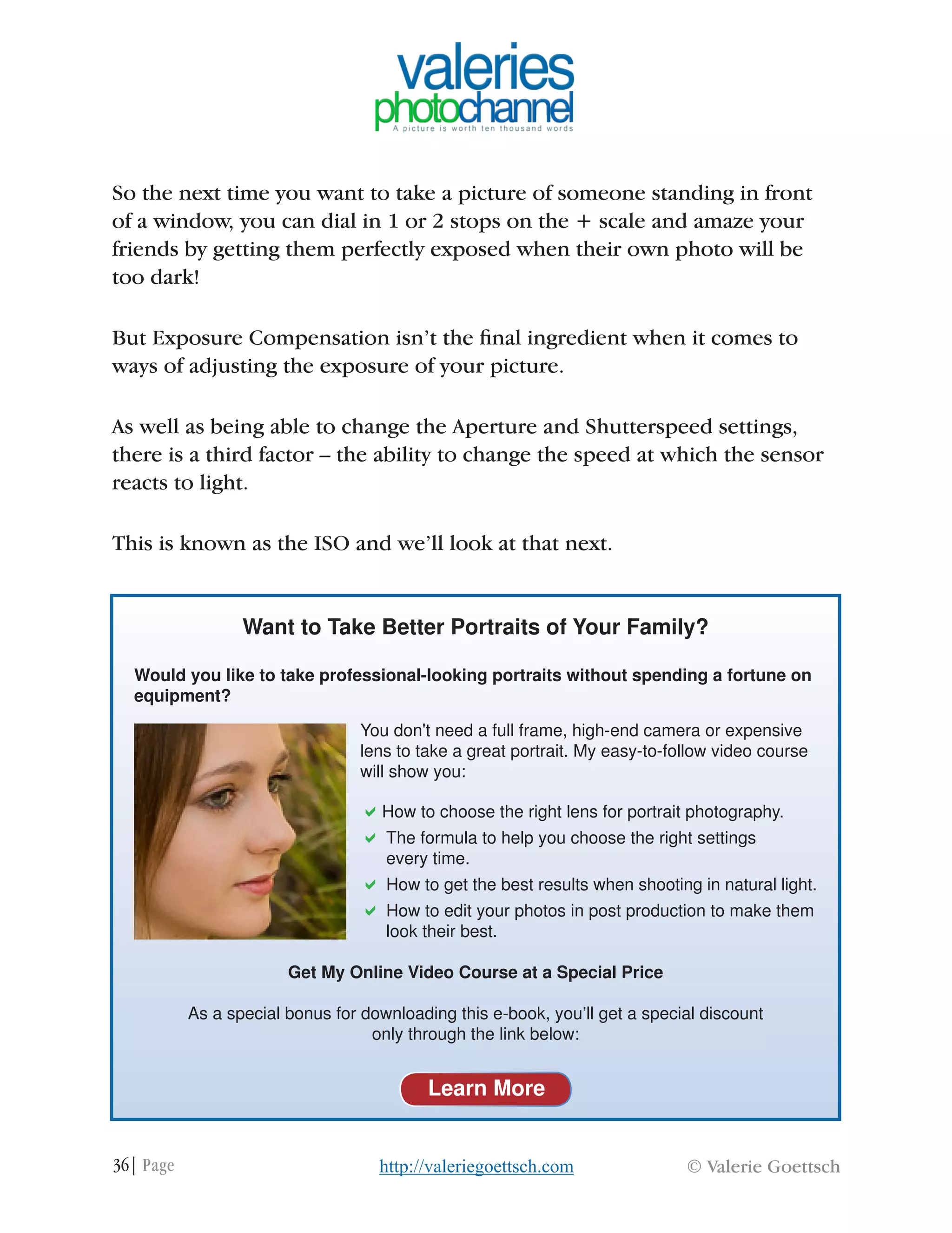 36| Page © Valerie Goettschhttp://valeriegoettsch.com
So the next time you want to take a picture of someone standing in front
of a window, you can dial in 1 or 2 stops on the + scale and amaze your
friends by getting them perfectly exposed when their own photo will be
too dark!
But Exposure Compensation isn’t the final ingredient when it comes to
ways of adjusting the exposure of your picture.
As well as being able to change the Aperture and Shutterspeed settings,
there is a third factor – the ability to change the speed at which the sensor
reacts to light.
This is known as the ISO and we’ll look at that next.
Want to Take Better Portraits of Your Family?
Would you like to take professional-looking portraits without spending a fortune on
equipment?
You don't need a full frame, high-end camera or expensive
lens to take a great portrait. My easy-to-follow video course
will show you:
aHow to choose the right lens for portrait photography.
a	The formula to help you choose the right settings
	 every time.
a	How to get the best results when shooting in natural light.
a	How to edit your photos in post production to make them
	 look their best.
Get My Online Video Course at a Special Price
As a special bonus for downloading this e-book, you’ll get a special discount
only through the link below:
Learn More
 