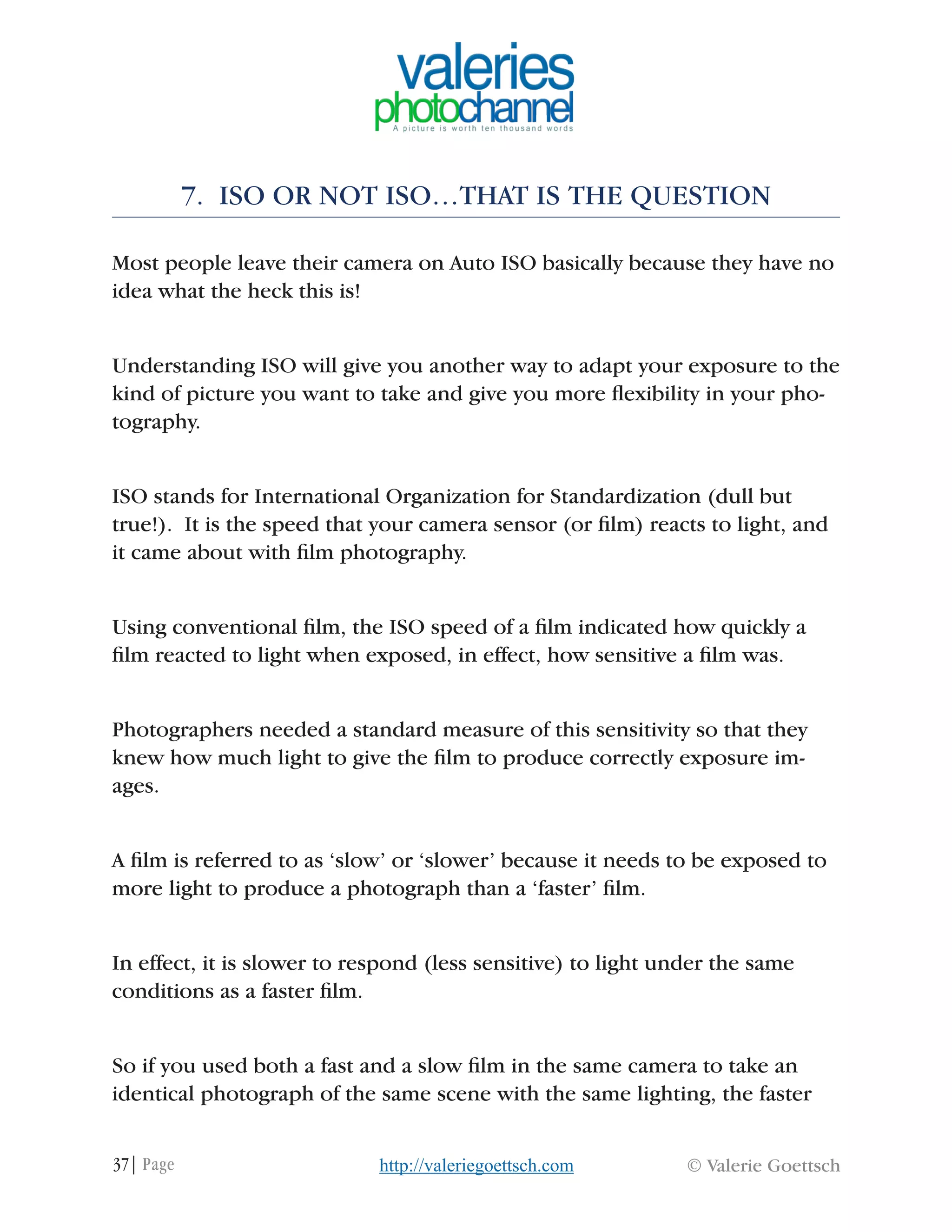 37| Page © Valerie Goettschhttp://valeriegoettsch.com
7. ISO OR NOT ISO…THAT IS THE QUESTION
Most people leave their camera on Auto ISO basically because they have no
idea what the heck this is!
Understanding ISO will give you another way to adapt your exposure to the
kind of picture you want to take and give you more flexibility in your pho-
tography.
ISO stands for International Organization for Standardization (dull but
true!). It is the speed that your camera sensor (or film) reacts to light, and
it came about with film photography.
Using conventional film, the ISO speed of a film indicated how quickly a
film reacted to light when exposed, in effect, how sensitive a film was.
Photographers needed a standard measure of this sensitivity so that they
knew how much light to give the film to produce correctly exposure im-
ages.
A film is referred to as ‘slow’ or ‘slower’ because it needs to be exposed to
more light to produce a photograph than a ‘faster’ film.
In effect, it is slower to respond (less sensitive) to light under the same
conditions as a faster film.
So if you used both a fast and a slow film in the same camera to take an
identical photograph of the same scene with the same lighting, the faster
 