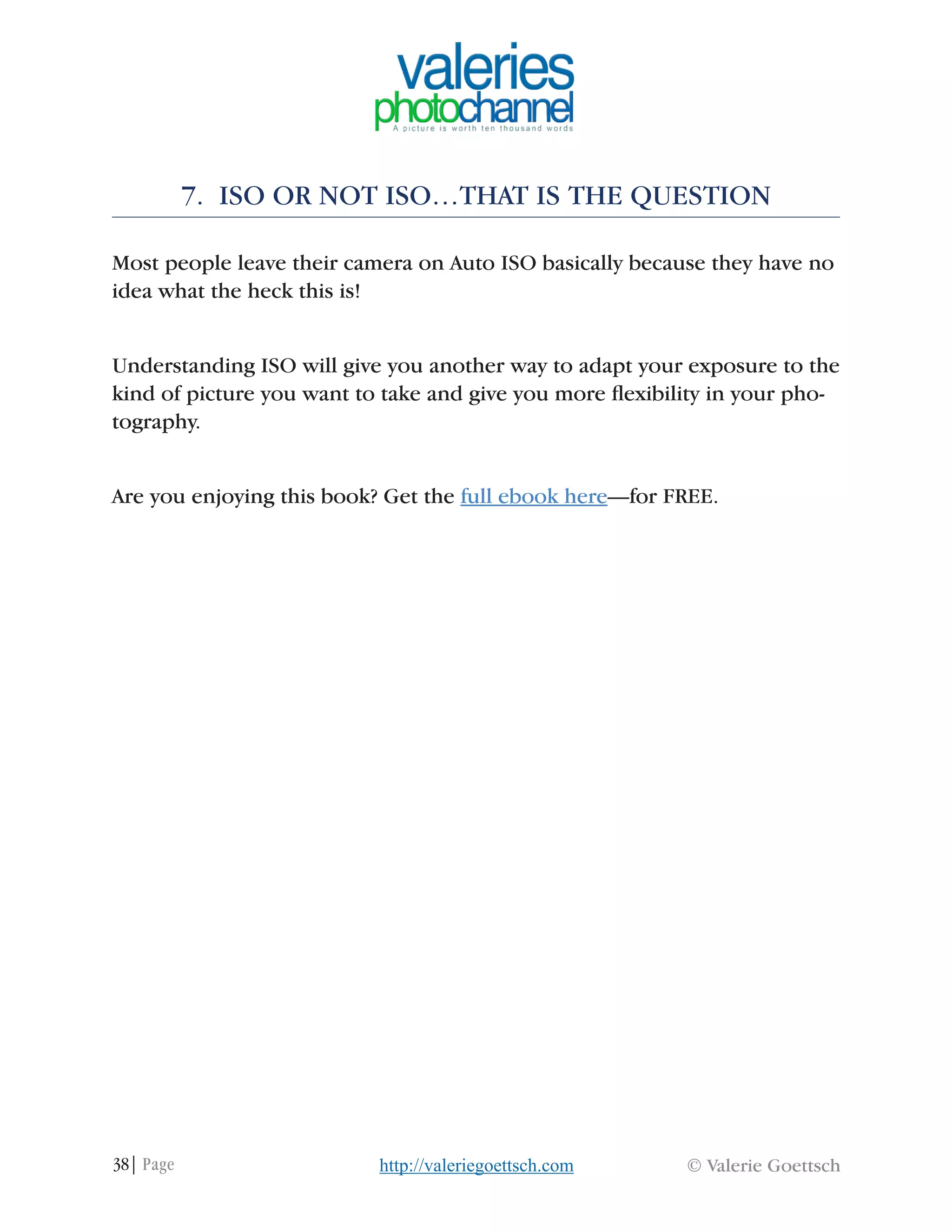 38| Page © Valerie Goettschhttp://valeriegoettsch.com
7. ISO OR NOT ISO…THAT IS THE QUESTION
Most people leave their camera on Auto ISO basically because they have no
idea what the heck this is!
Understanding ISO will give you another way to adapt your exposure to the
kind of picture you want to take and give you more flexibility in your pho-
tography.
Are you enjoying this book? Get the full ebook here—for FREE.
 