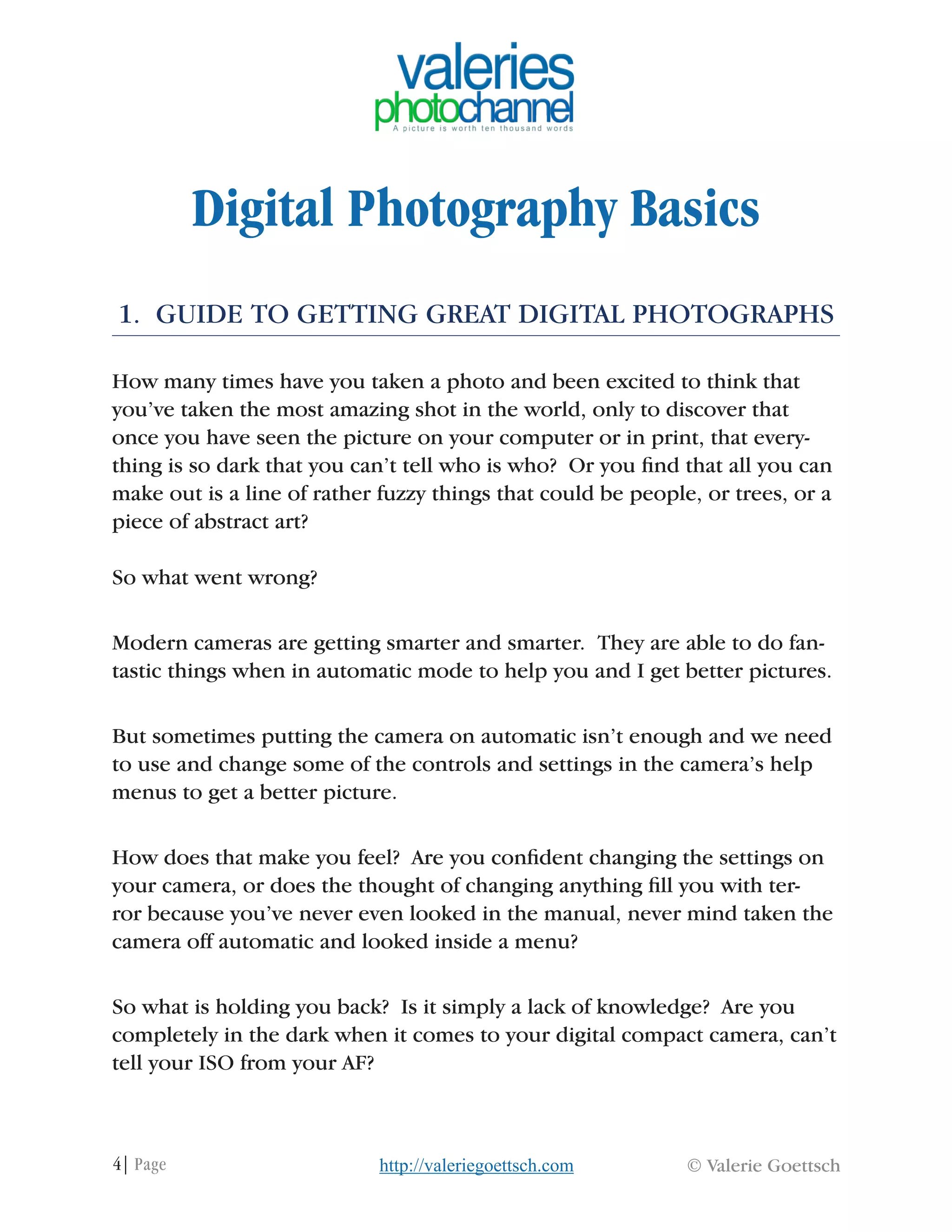 4| Page © Valerie Goettschhttp://valeriegoettsch.com
Digital Photography Basics
1. GUIDE TO GETTING GREAT DIGITAL PHOTOGRAPHS
How many times have you taken a photo and been excited to think that
you’ve taken the most amazing shot in the world, only to discover that
once you have seen the picture on your computer or in print, that every-
thing is so dark that you can’t tell who is who? Or you find that all you can
make out is a line of rather fuzzy things that could be people, or trees, or a
piece of abstract art?
So what went wrong?
Modern cameras are getting smarter and smarter. They are able to do fan-
tastic things when in automatic mode to help you and I get better pictures.
But sometimes putting the camera on automatic isn’t enough and we need
to use and change some of the controls and settings in the camera’s help
menus to get a better picture.
How does that make you feel? Are you confident changing the settings on
your camera, or does the thought of changing anything fill you with ter-
ror because you’ve never even looked in the manual, never mind taken the
camera off automatic and looked inside a menu?
So what is holding you back? Is it simply a lack of knowledge? Are you
completely in the dark when it comes to your digital compact camera, can’t
tell your ISO from your AF?
 
