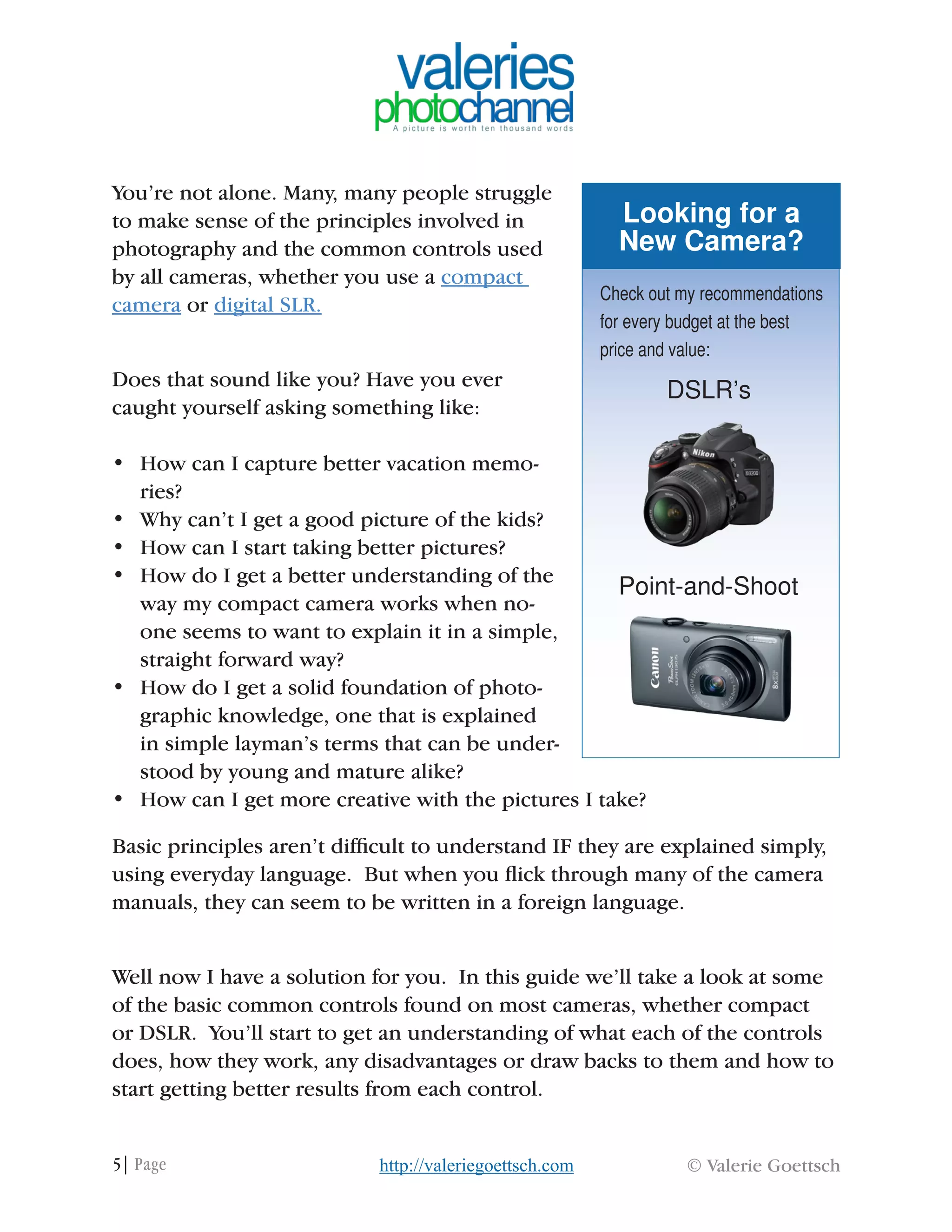 5| Page © Valerie Goettschhttp://valeriegoettsch.com
You’re not alone. Many, many people struggle
to make sense of the principles involved in
photography and the common controls used
by all cameras, whether you use a compact
camera or digital SLR.
Does that sound like you? Have you ever
caught yourself asking something like:
•	 How can I capture better vacation memo-
ries?
•	 Why can’t I get a good picture of the kids?
•	 How can I start taking better pictures?
•	 How do I get a better understanding of the
way my compact camera works when no-
one seems to want to explain it in a simple,
straight forward way?
•	 How do I get a solid foundation of photo-
graphic knowledge, one that is explained
in simple layman’s terms that can be under-
stood by young and mature alike?
•	 How can I get more creative with the pictures I take?
Basic principles aren’t difficult to understand IF they are explained simply,
using everyday language. But when you flick through many of the camera
manuals, they can seem to be written in a foreign language.
Well now I have a solution for you. In this guide we’ll take a look at some
of the basic common controls found on most cameras, whether compact
or DSLR. You’ll start to get an understanding of what each of the controls
does, how they work, any disadvantages or draw backs to them and how to
start getting better results from each control.
Looking for a
New Camera?
Check out my recommendations
for every budget at the best
price and value:
DSLR’s
Point-and-Shoot
 