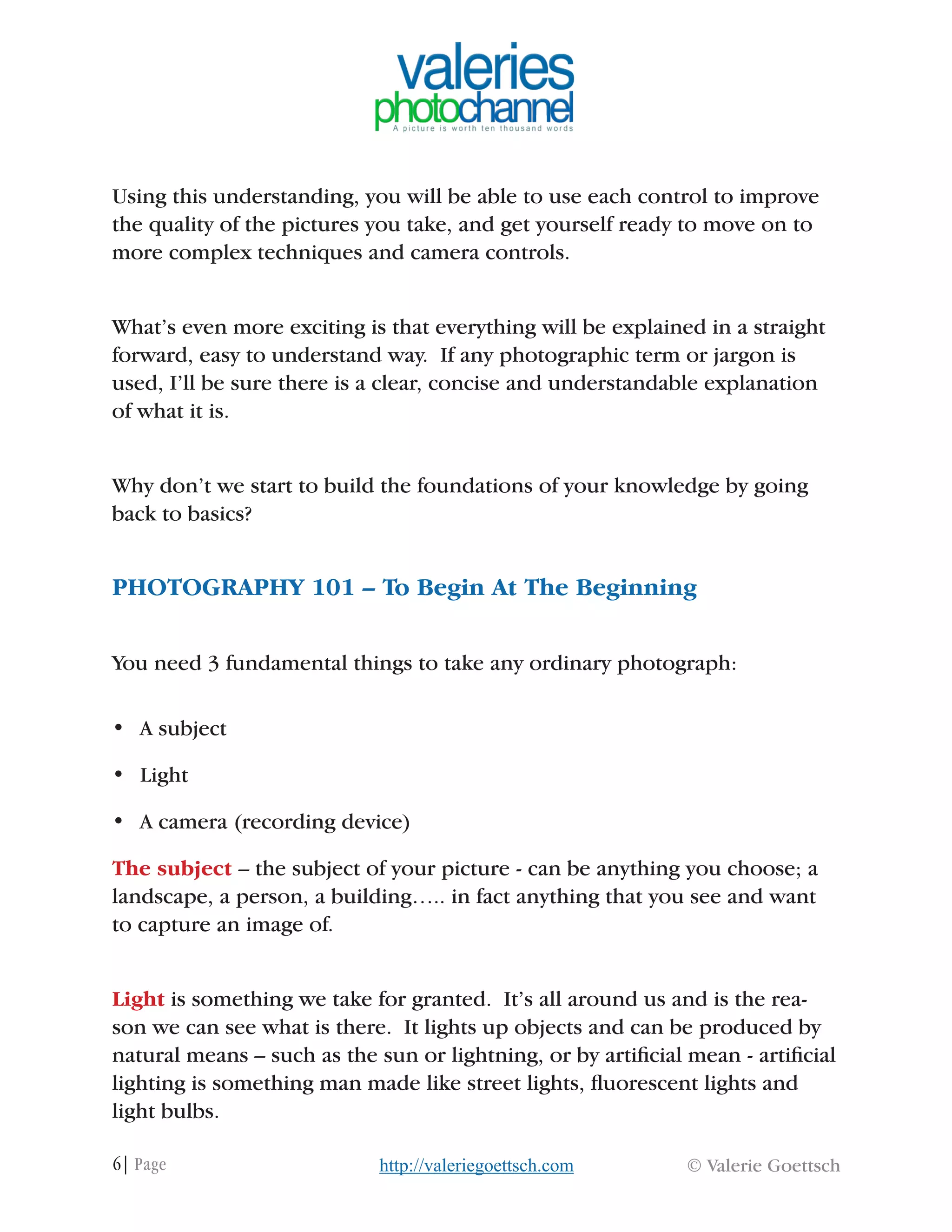 6| Page © Valerie Goettschhttp://valeriegoettsch.com
Using this understanding, you will be able to use each control to improve
the quality of the pictures you take, and get yourself ready to move on to
more complex techniques and camera controls.
What’s even more exciting is that everything will be explained in a straight
forward, easy to understand way. If any photographic term or jargon is
used, I’ll be sure there is a clear, concise and understandable explanation
of what it is.
Why don’t we start to build the foundations of your knowledge by going
back to basics?
PHOTOGRAPHY 101 – To Begin At The Beginning
You need 3 fundamental things to take any ordinary photograph:
•	 A subject
•	 Light
•	 A camera (recording device)
The subject – the subject of your picture - can be anything you choose; a
landscape, a person, a building….. in fact anything that you see and want
to capture an image of.
Light is something we take for granted. It’s all around us and is the rea-
son we can see what is there. It lights up objects and can be produced by
natural means – such as the sun or lightning, or by artificial mean - artificial
lighting is something man made like street lights, fluorescent lights and
light bulbs.
 