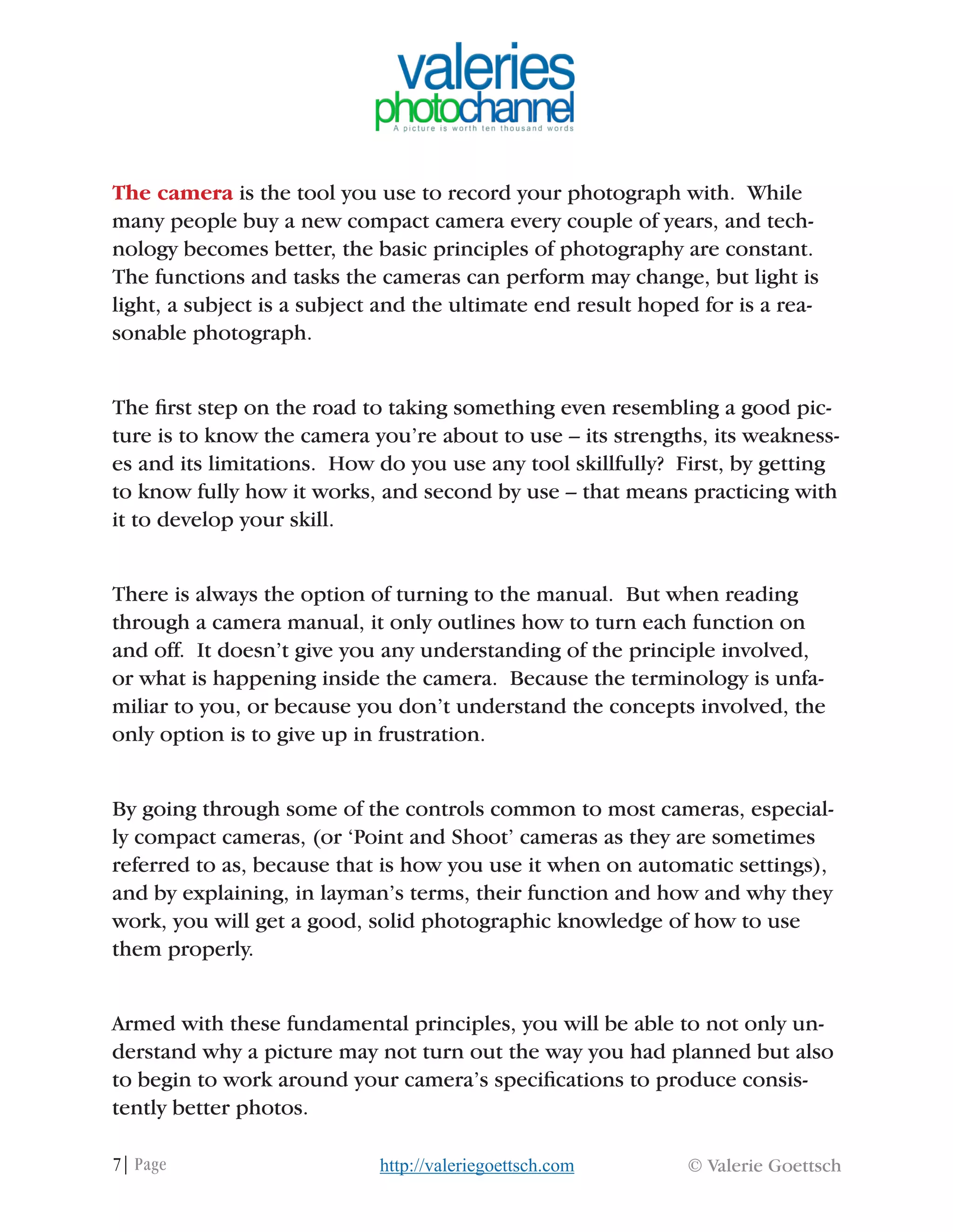 7| Page © Valerie Goettschhttp://valeriegoettsch.com
The camera is the tool you use to record your photograph with. While
many people buy a new compact camera every couple of years, and tech-
nology becomes better, the basic principles of photography are constant.
The functions and tasks the cameras can perform may change, but light is
light, a subject is a subject and the ultimate end result hoped for is a rea-
sonable photograph.
The first step on the road to taking something even resembling a good pic-
ture is to know the camera you’re about to use – its strengths, its weakness-
es and its limitations. How do you use any tool skillfully? First, by getting
to know fully how it works, and second by use – that means practicing with
it to develop your skill.
There is always the option of turning to the manual. But when reading
through a camera manual, it only outlines how to turn each function on
and off. It doesn’t give you any understanding of the principle involved,
or what is happening inside the camera. Because the terminology is unfa-
miliar to you, or because you don’t understand the concepts involved, the
only option is to give up in frustration.
By going through some of the controls common to most cameras, especial-
ly compact cameras, (or ‘Point and Shoot’ cameras as they are sometimes
referred to as, because that is how you use it when on automatic settings),
and by explaining, in layman’s terms, their function and how and why they
work, you will get a good, solid photographic knowledge of how to use
them properly.
Armed with these fundamental principles, you will be able to not only un-
derstand why a picture may not turn out the way you had planned but also
to begin to work around your camera’s specifications to produce consis-
tently better photos.
 