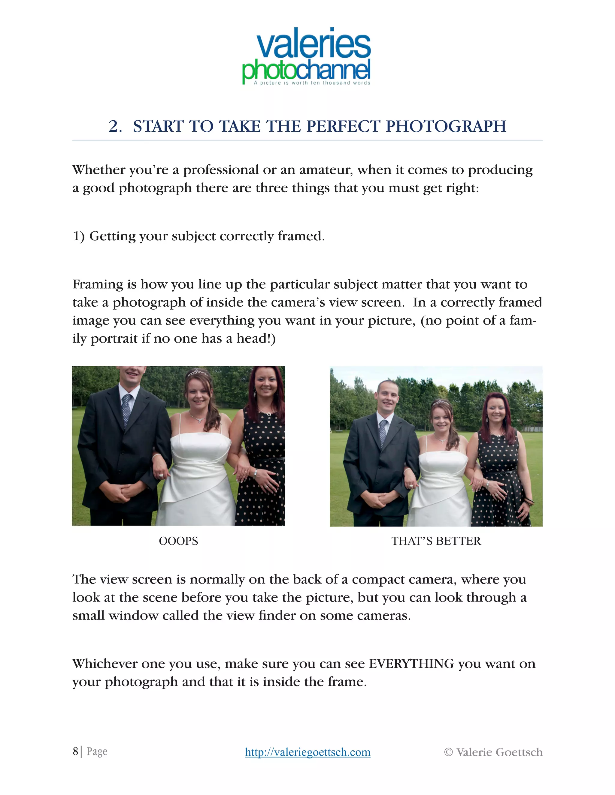 8| Page © Valerie Goettschhttp://valeriegoettsch.com
2. START TO TAKE THE PERFECT PHOTOGRAPH
Whether you’re a professional or an amateur, when it comes to producing
a good photograph there are three things that you must get right:
1) Getting your subject correctly framed.
Framing is how you line up the particular subject matter that you want to
take a photograph of inside the camera’s view screen. In a correctly framed
image you can see everything you want in your picture, (no point of a fam-
ily portrait if no one has a head!)
The view screen is normally on the back of a compact camera, where you
look at the scene before you take the picture, but you can look through a
small window called the view finder on some cameras.
Whichever one you use, make sure you can see EVERYTHING you want on
your photograph and that it is inside the frame.
OOOPS THAT’S BETTER
 