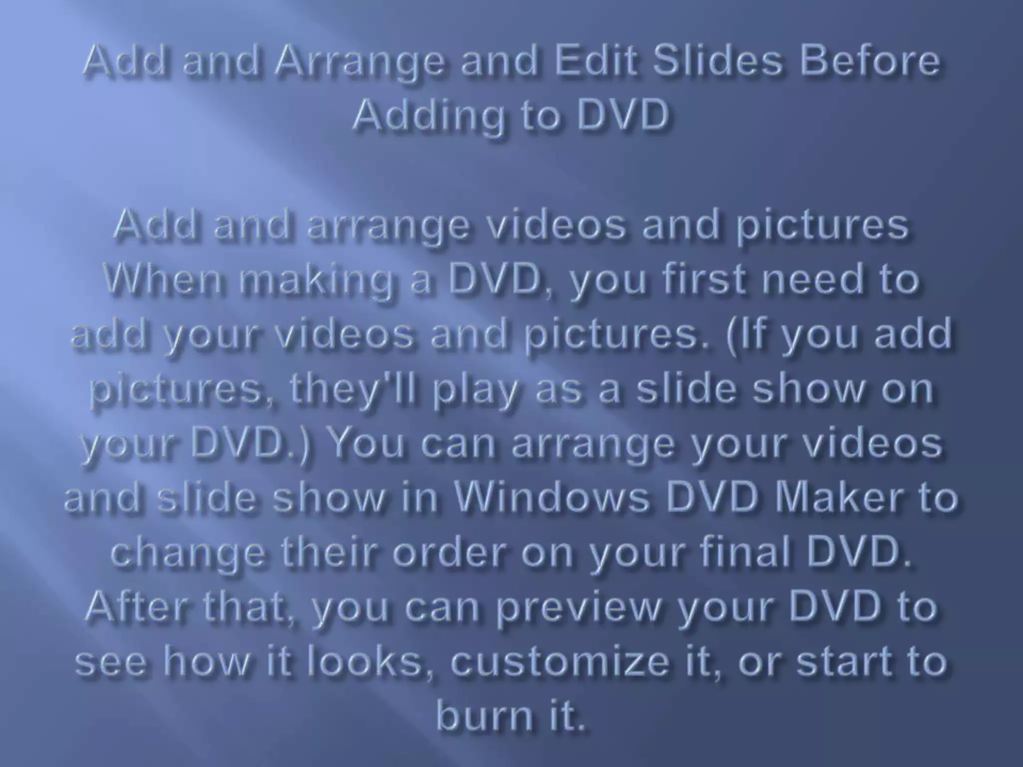 Add and Arrange and Edit Slides Before Adding to DVDAdd and arrange videos and picturesWhen making a DVD, you first need to add your videos and pictures. (If you add pictures, they'll play as a slide show on your DVD.) You can arrange your videos and slide show in Windows DVD Maker to change their order on your final DVD. After that, you can preview your DVD to see how it looks, customize it, or start to burn it.