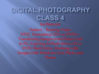 Digital Photography Class 4 Joe Boisvert Subject – Burning Video DVD,  Formatting CD’s or DVD’s - Transferring Images from Photo Card to PC, Copying to Flash drive, CD or DVD, Hard Drive, Working with Images with Windows Live Photo and Picasa 