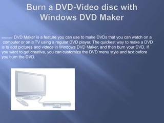 Burn a DVD-Video disc with Windows DVD MakerWINDOOWS  DVD Maker is a feature you can use to make DVDs that you can watch on a computer or on a TV using a regular DVD player. The quickest way to make a DVD is to add pictures and videos in Windows DVD Maker, and then burn your DVD. If you want to get creative, you can customize the DVD menu style and text before you burn the DVD.
