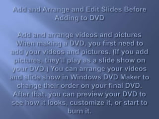 Add and Arrange and Edit Slides Before Adding to DVDAdd and arrange videos and picturesWhen making a DVD, you first need to add your videos and pictures. (If you add pictures, they'll play as a slide show on your DVD.) You can arrange your videos and slide show in Windows DVD Maker to change their order on your final DVD. After that, you can preview your DVD to see how it looks, customize it, or start to burn it.