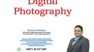 Digital
Photography
Naveed Siddiqui
PhD. M.B.E. PgDip Information Technology
Founder & CEO – Naveed Media Academy
www.facebook.com/NaveedAhmedSiddiqui33
www.linkedin.com/in/dr-naveed-siddiqui-191a4b2b
www.youtube.com/user/nvd30
www.youtube.com/user/NaveedAhmedSiddiqui3
nasiddiqui333@gmail.com
00971 56 237 4597
 