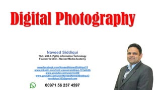 Digital Photography
Naveed Siddiqui
PhD. M.B.E. PgDip Information Technology
Founder & CEO – Naveed Media Academy
www.facebook.com/NaveedAhmedSiddiqui33
www.linkedin.com/in/dr-naveed-siddiqui-191a4b2b
www.youtube.com/user/nvd30
www.youtube.com/user/NaveedAhmedSiddiqui3
nasiddiqui333@gmail.com
00971 56 237 4597