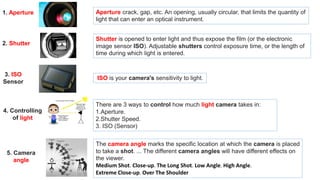 Aperture crack, gap, etc. An opening, usually circular, that limits the quantity of
light that can enter an optical instrument.
1. Aperture
Shutter is opened to enter light and thus expose the film (or the electronic
image sensor ISO). Adjustable shutters control exposure time, or the length of
time during which light is entered.
2. Shutter
3. ISO
Sensor
ISO is your camera's sensitivity to light.
There are 3 ways to control how much light camera takes in:
1.Aperture.
2.Shutter Speed.
3. ISO (Sensor)
4. Controlling
of light
5. Camera
angle
The camera angle marks the specific location at which the camera is placed
to take a shot. ... The different camera angles will have different effects on
the viewer.
Medium Shot. Close-up. The Long Shot. Low Angle. High Angle.
Extreme Close-up. Over The Shoulder