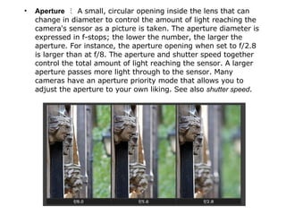 Aperture   ﾐ  A small, circular opening inside the lens that can change in diameter to control the amount of light reaching the camera's sensor as a picture is taken. The aperture diameter is expressed in f-stops; the lower the number, the larger the aperture. For instance, the aperture opening when set to f/2.8 is larger than at f/8. The aperture and shutter speed together control the total amount of light reaching the sensor. A larger aperture passes more light through to the sensor. Many cameras have an aperture priority mode that allows you to adjust the aperture to your own liking. See also  shutter speed . 