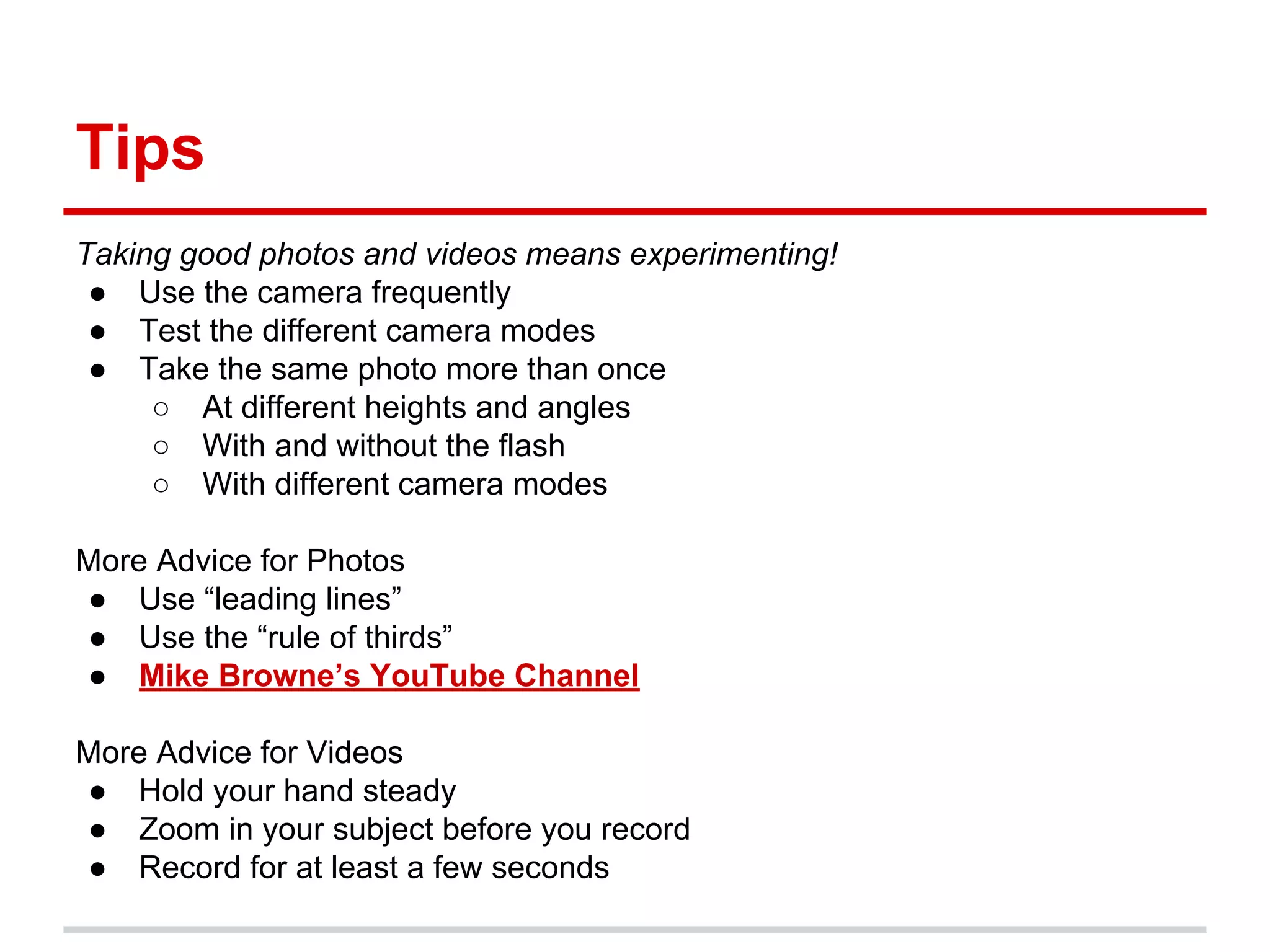 Tips
Taking good photos and videos means experimenting!
● Use the camera frequently
● Test the different camera modes
● Take the same photo more than once
○ At different heights and angles
○ With and without the flash
○ With different camera modes
More Advice for Photos
● Use “leading lines”
● Use the “rule of thirds”
● Mike Browne’s YouTube Channel
More Advice for Videos
● Hold your hand steady
● Zoom in your subject before you record
● Record for at least a few seconds
 