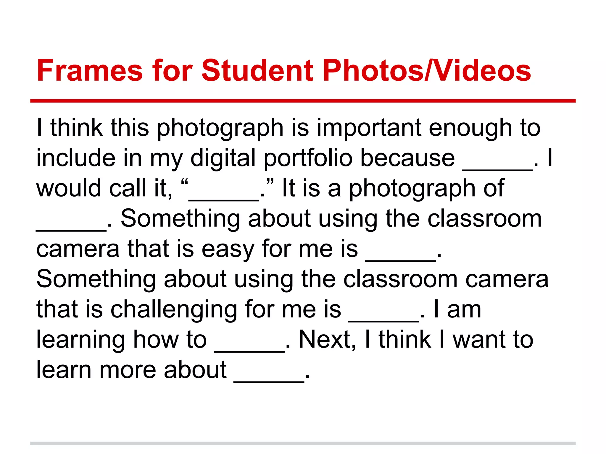 Frames for Student Photos/Videos
I think this photograph is important enough to
include in my digital portfolio because _____. I
would call it, “_____.” It is a photograph of
_____. Something about using the classroom
camera that is easy for me is _____.
Something about using the classroom camera
that is challenging for me is _____. I am
learning how to _____. Next, I think I want to
learn more about _____.
 