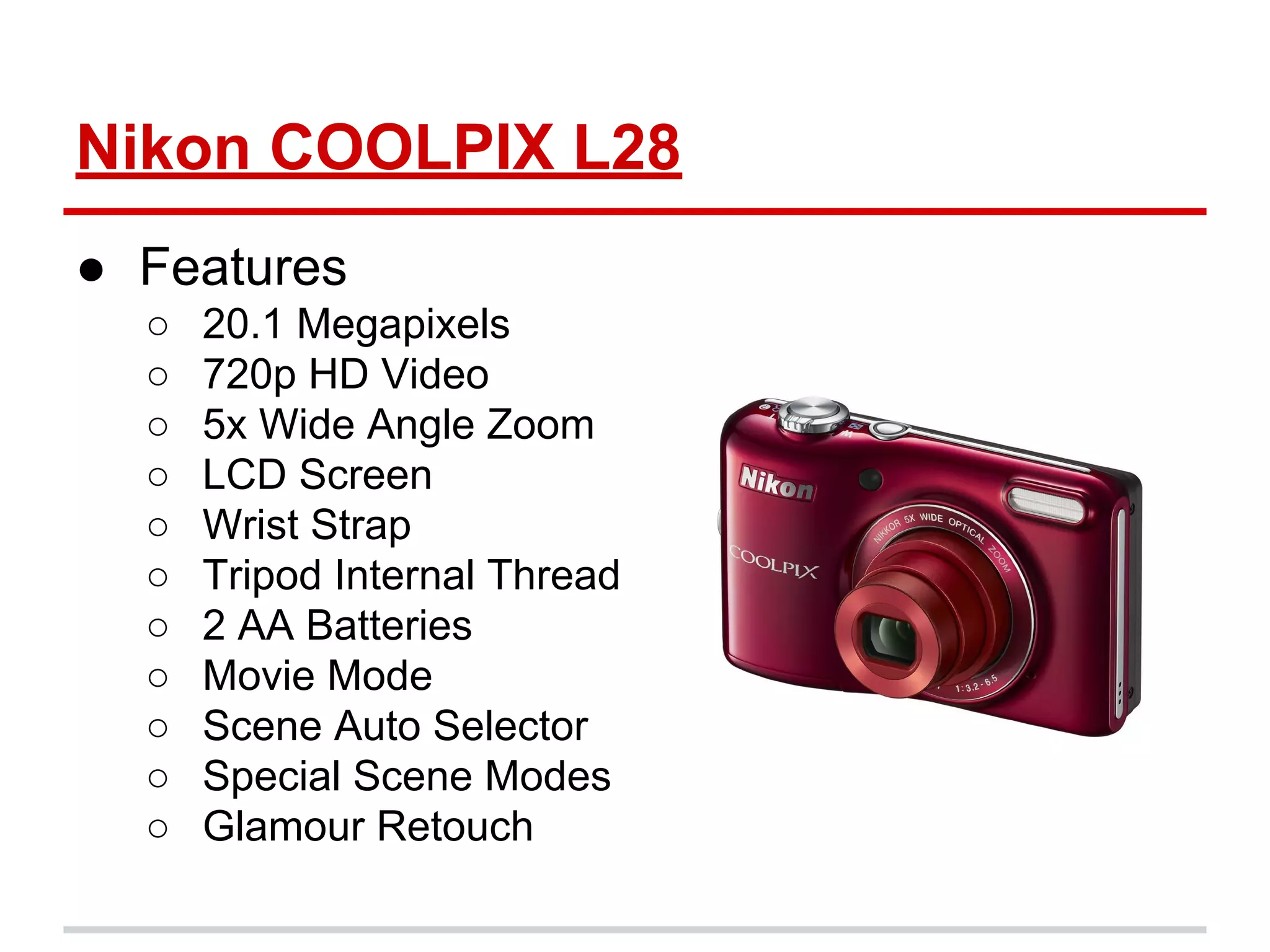 Nikon COOLPIX L28
● Features
○ 20.1 Megapixels
○ 720p HD Video
○ 5x Wide Angle Zoom
○ LCD Screen
○ Wrist Strap
○ Tripod Internal Thread
○ 2 AA Batteries
○ Movie Mode
○ Scene Auto Selector
○ Special Scene Modes
○ Glamour Retouch
 