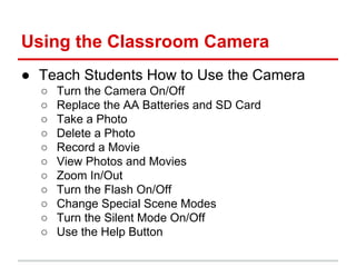 Using the Classroom Camera
● Teach Students How to Use the Camera
○ Turn the Camera On/Off
○ Replace the AA Batteries and SD Card
○ Take a Photo
○ Delete a Photo
○ Record a Movie
○ View Photos and Movies
○ Zoom In/Out
○ Turn the Flash On/Off
○ Change Special Scene Modes
○ Turn the Silent Mode On/Off
○ Use the Help Button
 