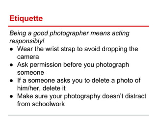 Etiquette
Being a good photographer means acting
responsibly!
● Wear the wrist strap to avoid dropping the
camera
● Ask permission before you photograph
someone
● If a someone asks you to delete a photo of
him/her, delete it
● Make sure your photography doesn’t distract
from schoolwork
 