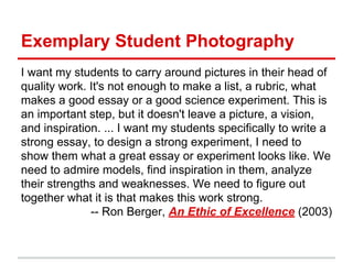 Exemplary Student Photography
I want my students to carry around pictures in their head of
quality work. It's not enough to make a list, a rubric, what
makes a good essay or a good science experiment. This is
an important step, but it doesn't leave a picture, a vision,
and inspiration. ... I want my students specifically to write a
strong essay, to design a strong experiment, I need to
show them what a great essay or experiment looks like. We
need to admire models, find inspiration in them, analyze
their strengths and weaknesses. We need to figure out
together what it is that makes this work strong.
-- Ron Berger, An Ethic of Excellence (2003)
 