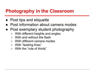 Photography in the Classroom
● Post tips and etiquette
● Post information about camera modes
● Post exemplary student photography
○ With different heights and angles
○ With and without the flash
○ With different camera modes
○ With “leading lines”
○ With the “rule of thirds”
 