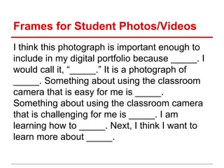 Frames for Student Photos/Videos
I think this photograph is important enough to
include in my digital portfolio because _____. I
would call it, “_____.” It is a photograph of
_____. Something about using the classroom
camera that is easy for me is _____.
Something about using the classroom camera
that is challenging for me is _____. I am
learning how to _____. Next, I think I want to
learn more about _____.
 