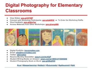Digital Photography for Elementary
Classrooms
● View Slides: goo.gl/iCF59P
● Connect with Workshop Participants: goo.gl/gk6832 ⬅ To Enter the Workshop Raffle
● Give Feedback: goo.gl/tZm7ss
● Access Materials from Other Workshops: goo.gl/amgbB6
● Digital Portfolio: trevormattea.com
● Email: info@trevormattea.com
● Twitter: @tsmattea
● Receive Monthly Newsletter: eepurl.com/bc45zP
● Student Writing Books on Amazon: amzn.com/w/1W0CCF7DD0SK8
● Student Photography Book on Blurb: goo.gl/2DqOVH
#cue | #deeperlearning | #edtech | #futureready | #gafesummit | #pbl
 