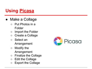 Using Picasa
● Make a Collage
○ Put Photos in a
Folder
○ Import the Folder
○ Create a Collage
○ Select an
Arrangement
○ Modify the
Arrangement
○ Finalize the Collage
○ Edit the Collage
○ Export the Collage
 