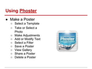 Using Phoster
● Make a Poster
○ Select a Template
○ Take or Select a
Photo
○ Make Adjustments
○ Add or Modify Text
○ Select a Filter
○ Save a Poster
○ View Gallery
○ Share a Poster
○ Delete a Poster
 