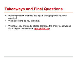 Takeaways and Final Questions
● How do you now intend to use digital photography in your own
practice?
● What questions do you still have?
● Whenever you are ready, please complete the anonymous Google
Form to give me feedback (goo.gl/tZm7ss).
 