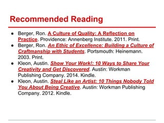 Recommended Reading
● Berger, Ron. A Culture of Quality: A Reflection on
Practice. Providence: Annenberg Institute. 2011. Print.
● Berger, Ron. An Ethic of Excellence: Building a Culture of
Craftmanship with Students. Portsmouth: Heinemann.
2003. Print.
● Kleon, Austin. Show Your Work!: 10 Ways to Share Your
Creativity and Get Discovered. Austin: Workman
Publishing Company. 2014. Kindle.
● Kleon, Austin. Steal Like an Artist: 10 Things Nobody Told
You About Being Creative. Austin: Workman Publishing
Company. 2012. Kindle.
 