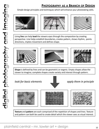 digitalphotographyandimaging
plainfield central – mr. lawler art + design
PHOTOGRAPHY AS A BRANCH OF DESIGN
Simple design principles and techniques which will enhance your phototaking skills.
Using line can help lead the viewers eyes through the composition by creating
perspective. Line helps establish boundaries, creates pattern, shows rhythm, points
directions, implies movement and defines shape.
Shape is defined by lines and can be geometric or organic. Empty shapes allow the
viewer to imagine; complete shapes create variety and interest through pattern.
Texture and pattern are each comprised of the repetition of shapes and lines. Texture
and pattern can both be used to create detail which the viewer sees as visual interest.
look for basic elements apply them in principle
10
 