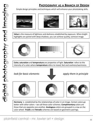 digitalphotographyandimaging
plainfield central – mr. lawler art + design
PHOTOGRAPHY AS A BRANCH OF DESIGN
Simple design principles and techniques which will enhance your phototaking skills.
Value is the measure of lightness and darkness established by exposure. When bright
highlights are paired with deep shadows, you can achieve quality, contrast image.
Color, saturation and temperature are properties of light. Saturation refers to the
intensity of a color where temperature refers to mood, feel and coolness/warmness.
Harmony is established by the relationships of color in an image. Certain colors go
better with other colors – we call these color schemes. Complimentary colors are
those that are opposite one another. Analogous colors are grouped in a row on the
color wheel. Triadic and Tetradic schemes are based on geometric pairings.
look for basic elements apply them in principle
11
 