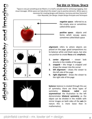 digitalphotographyandimaging
plainfield central – mr. lawler art + design
THE USE OF VISUAL SPACE
“Space is not just something to be filled in; it is itself a valuable tool for achieving engaging, clear
visual messages. White space can help direct the viewer’s eye to positive elements. White space is
necessary for creating designs with balance, harmony and clear hierarchy”
– Garr Reynolds, Zen Design: Simple Design Principles and Techniques
negative space: referred to as
the empty area or sometimes
called white space
positive space: objects and
forms which occupy space;
sometimes called black space
1
43
2
alignment: refers to where objects are
placed on the page. good compositions try
to balance white and black space, but also
use position to create focus and. emphasis.
1. center alignment – viewer look
directly in the middle of the page
2. cropped – the image is cropped and
draws the viewer into the corner
3. left alignment – draws the viewer to
the left side of the page
4. right alignment – draws the viewer to
the right side of the page
balance: balance is created through the use
of symmetry. there are three types of
symmetry: bilateral, radial and
asymmetrical. the illustration to the left
demonstrates bilateral symmetry as the
object can be divided in the middle with
mirror images on both sides of the axis (in
nature this is more loose than in
mathematics).
12
 