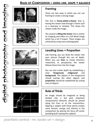 digitalphotographyandimaging
plainfield central – mr. lawler art + design
RULES OF COMPOSITION – USING LINE, SHAPE + BALANCE
Framing
There are two ways in which you can use
framing to create a strong image.
The first is frame-within-a-frame: that is,
having the viewer look through a frame such
as a doorway or window. This draws the
viewer inside the image.
The second is filling-the-frame: this is similar
to cropping and refers to a full bleed image
which has a lot if impact. These images are
achieved by using macro photography.
Leading Lines + Proportion
Like framing, you can draw the viewer into
your picture through the use of depth.
When you use lines to create direction,
movement, or perspective, the viewer
follows those lines into the image.
You can also create depth by establishing a
clear foreground, midground and
background. The objects in the foreground
should overlap the other objects and
proportion should be established by scaling
sizes of objects.
Rule of Thirds
An image should be imagined as being
divided into a 3x3 grid. Important
compositional elements should be placed
along the lines or at the intersections.
Aligning a subject with these points creates
more tension, energy and interest in the
composition by placing the focus off center
(avoiding bull’s-eyeing the subject).
13
 
