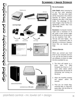 digitalphotographyandimaging
plainfield central – mr. lawler art + design
SCANNING + IMAGE STORAGE
TIPS ON SCANNING
Color Depth: when scanning try
to use true color whenever
possible. The best color depth
will be measured in the millions
(typically 16 million). Scanner
programs also offer a 256 Color
mode. The advantage of 256
Color images is that the files are
significantly smaller than true
color image files.
Resolution: A computer monitor
might have a resolution of 72
dpi, while a laser printer might
be 600 dpi and an ink jet printer
can be anywhere from 300 –
720 dpi and even higher. For
printing I recommend 200 or
300 dpi as a minimum. However
these files can become very
large.
STORAGE DEVICES
When you connect your hard
drive to your computer and turn
it on, you do not need to install
any software or drivers to make
the drive available for use.
1. The drive will appear as a
drive letter in (My)
Computer (ie: Drive E:, F:, or
some other letter) within
approximately 30 seconds of
connecting and turning on
the drive.
2. Often the AutoPlay window
will appear within 30
seconds.
3. Then you can simply drag-
and-drop data, or copy-and-
paste data, into the drive to
use it manually.
external hard drive
connects via a USB cable
15
 