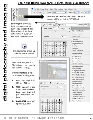 digitalphotographyandimaging
plainfield central – mr. lawler art + design
USING THE BRUSH TOOL (FOR ERASERS, BURN AND DODGE)
select the BRUSH TOOL and the BRUSH MENU
appears at the top in the STATUS BAR
selecting the brush tool
brings up a menu of its
own – you can select how
big the brush is and how
soft the brush is, as well
the brush type and shape
the play button brings up
different brush families
tools like BURN, DODGE,
ERASER and others use the
same BRUSH settings
when using these tools I
recommend starting with:
1. SIZE: use a large brush
100 px – 400 px
2. TYPE: try a soft brush –
if you hover over the
brush types it will tell
you the name of the
brush
3. HARDNESS: use a soft
opacity 10% or so
19
 