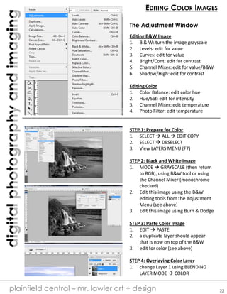 digitalphotographyandimaging
plainfield central – mr. lawler art + design
EDITING COLOR IMAGES
The Adjustment Window
Editing B&W Image
1. B & W: turn the image grayscale
2. Levels: edit for value
3. Curves: edit for value
4. Bright/Cont: edit for contrast
5. Channel Mixer: edit for value/B&W
6. Shadow/High: edit for contrast
Editing Color
1. Color Balance: edit color hue
2. Hue/Sat: edit for intensity
3. Channel Mixer: edit temperature
4. Photo Filter: edit temperature
STEP 1: Prepare for Color
1. SELECT  ALL  EDIT COPY
2. SELECT  DESELECT
3. View LAYERS MENU (F7)
STEP 2: Black and White Image
1. MODE  GRAYSCALE (then return
to RGB), using B&W tool or using
the Channel Mixer (monochrome
checked)
2. Edit this image using the B&W
editing tools from the Adjustment
Menu (see above)
3. Edit this image using Burn & Dodge
STEP 3: Paste Color Image
1. EDIT  PASTE
2. a duplicate layer should appear
that is now on top of the B&W
3. edit for color (see above)
STEP 4: Overlaying Color Layer
1. change Layer 1 using BLENDING
LAYER MODE  COLOR
22
 