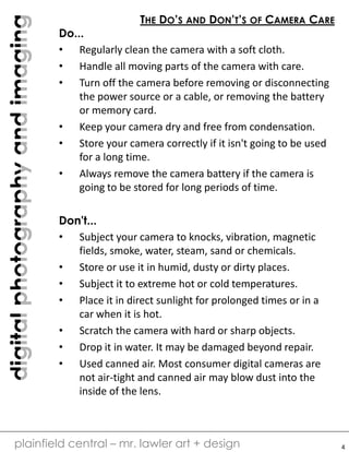 digitalphotographyandimaging
plainfield central – mr. lawler art + design
THE DO’S AND DON’T’S OF CAMERA CARE
Do...
• Regularly clean the camera with a soft cloth.
• Handle all moving parts of the camera with care.
• Turn off the camera before removing or disconnecting
the power source or a cable, or removing the battery
or memory card.
• Keep your camera dry and free from condensation.
• Store your camera correctly if it isn't going to be used
for a long time.
• Always remove the camera battery if the camera is
going to be stored for long periods of time.
Don't...
• Subject your camera to knocks, vibration, magnetic
fields, smoke, water, steam, sand or chemicals.
• Store or use it in humid, dusty or dirty places.
• Subject it to extreme hot or cold temperatures.
• Place it in direct sunlight for prolonged times or in a
car when it is hot.
• Scratch the camera with hard or sharp objects.
• Drop it in water. It may be damaged beyond repair.
• Used canned air. Most consumer digital cameras are
not air-tight and canned air may blow dust into the
inside of the lens.
4
 