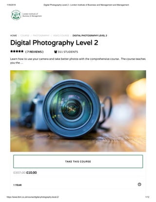 11/6/2018 Digital Photography Level 2 - London Institute of Business and Management and Management
https://www.libm.co.uk/course/digital-photography-level-2/ 1/12
HOME / COURSE / PHOTOGRAPHY / VIDEO COURSE / DIGITAL PHOTOGRAPHY LEVEL 2
Digital Photography Level 2
( 7 REVIEWS )  311 STUDENTS
Learn how to use your camera and take better photos with the comprehensive course . The course teaches
you the …

£10.00£307.00
1 YEAR
TAKE THIS COURSE
 