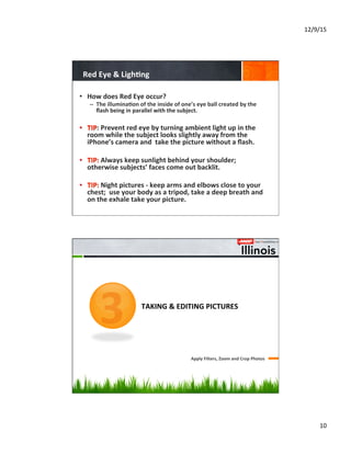 12/9/15	
  
10	
  
Red	
  Eye	
  &	
  Ligh8ng	
  
•  How	
  does	
  Red	
  Eye	
  occur?	
  
–  The	
  illumina8on	
  of	
  the	
  inside	
  of	
  one’s	
  eye	
  ball	
  created	
  by	
  the	
  
ﬂash	
  being	
  in	
  parallel	
  with	
  the	
  subject.	
  
•  TIP:	
  Prevent	
  red	
  eye	
  by	
  turning	
  ambient	
  light	
  up	
  in	
  the	
  
room	
  while	
  the	
  subject	
  looks	
  slightly	
  away	
  from	
  the	
  
iPhone’s	
  camera	
  and	
  	
  take	
  the	
  picture	
  without	
  a	
  ﬂash.	
  
•  TIP:	
  Always	
  keep	
  sunlight	
  behind	
  your	
  shoulder;	
  
otherwise	
  subjects’	
  faces	
  come	
  out	
  backlit.	
  
•  TIP:	
  Night	
  pictures	
  -­‐	
  keep	
  arms	
  and	
  elbows	
  close	
  to	
  your	
  
chest;	
  	
  use	
  your	
  body	
  as	
  a	
  tripod,	
  take	
  a	
  deep	
  breath	
  and	
  
on	
  the	
  exhale	
  take	
  your	
  picture.	
  
	
  	
  	
  	
  	
  	
  	
  	
  	
  	
  	
  	
  	
  	
  
	
  	
  	
  	
  	
  	
  	
  	
  	
  	
  	
  	
  
	
  	
  	
  	
  	
  	
  	
  	
  
TAKING	
  &	
  EDITING	
  PICTURES	
  
Apply	
  Filters,	
  Zoom	
  and	
  Crop	
  Photos	
  
3
 