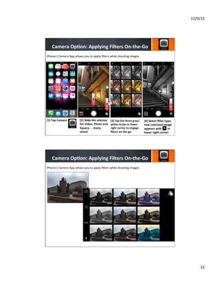 12/9/15	
  
12	
  
Camera	
  Op8on:	
  Applying	
  Filters	
  On-­‐the-­‐Go	
  
(1)  Tap	
  Camera	
  
	
  
	
  
	
  
(2)	
  Slide	
  the	
  selector	
  
for	
  Video,	
  Photo	
  and	
  
Square.	
  .	
  .many	
  
more!	
  
	
  
	
  
	
  
(3)	
  Tap	
  the	
  three	
  grey/
white	
  circles	
  in	
  lower	
  
right	
  corner	
  to	
  engage	
  
ﬁlters	
  on-­‐the-­‐go.	
  
	
  
	
  
	
  
(4)	
  Select	
  ﬁlter	
  type;	
  
new	
  colorized	
  image	
  
appears	
  with	
  	
  	
  	
  	
  	
  	
  	
  in	
  
lower	
  right	
  corner.	
  
	
  
	
  
	
  
4
1
1
2
3 3
4
iPhone’s	
  Camera	
  App	
  allows	
  you	
  to	
  apply	
  ﬁlters	
  while	
  shoo7ng	
  images.	
  
Camera	
  Op8on:	
  Applying	
  Filters	
  On-­‐the-­‐Go	
  
iPhone’s	
  Camera	
  App	
  allows	
  you	
  to	
  apply	
  ﬁlters	
  while	
  shoo7ng	
  images.	
  
 