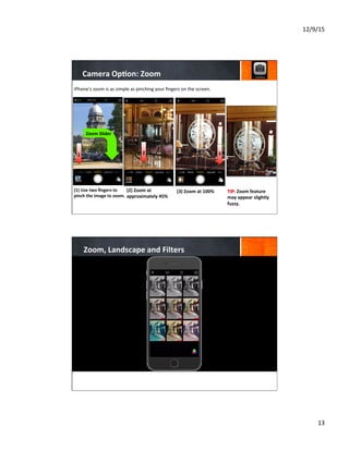12/9/15	
  
13	
  
Camera	
  Op8on:	
  Zoom	
  
(1)	
  Use	
  two	
  ﬁngers	
  to	
  
pinch	
  the	
  image	
  to	
  zoom.	
  
	
  
	
  
	
  
(2)	
  Zoom	
  at	
  
approximately	
  45%	
  
	
  
	
  
	
  
	
  
(3)	
  Zoom	
  at	
  100%	
  	
  
	
  
	
  
	
  
TIP:	
  Zoom	
  feature	
  
may	
  appear	
  slightly	
  
fuzzy.	
  
	
  
	
  
iPhone’s	
  zoom	
  is	
  as	
  simple	
  as	
  pinching	
  your	
  ﬁngers	
  on	
  the	
  screen.	
  
1
1
2 3 3
Zoom	
  Slider	
  
1
Zoom,	
  Landscape	
  and	
  Filters	
  
 
