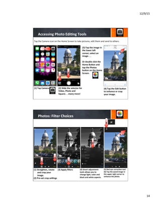 12/9/15	
  
14	
  
Accessing	
  Photo	
  Edi8ng	
  Tools	
  
(1)  Tap	
  Camera	
  
	
  
	
  
	
  
(2)	
  Slide	
  the	
  selector	
  for	
  
Video,	
  Photo	
  and	
  
Square.	
  .	
  .many	
  more!	
  
	
  
	
  
	
  
(3)	
  Tap	
  the	
  image	
  in	
  
the	
  lower	
  lej	
  
corner;	
  select	
  an	
  
image.	
  .	
  .	
  	
  
	
  
Or	
  double	
  click	
  the	
  
Home	
  BuYon	
  and	
  
tap	
  the	
  Photos	
  
buYon	
  on	
  the	
  Home	
  
Screen.	
  
	
  
	
  
	
  
	
  
(4)	
  Tap	
  the	
  Edit	
  buYon	
  
to	
  enhance	
  or	
  crop	
  
your	
  image.	
  
	
  
	
  
	
  
Tap	
  the	
  Camera	
  icon	
  on	
  the	
  Home	
  Screen	
  to	
  take	
  pictures,	
  edit	
  them	
  and	
  send	
  to	
  others.	
  
4
1
1
2
3
Photos:	
  Filter	
  Choices	
  
(1)  Straighten,	
  rotate	
  
and	
  crop	
  your	
  
image.	
  
(2)	
  Pre-­‐set	
  crop	
  sebngs	
  
	
  
	
  
(3)	
  Apply	
  ﬁlters	
  
	
  
	
  
	
  
(4)	
  Smart	
  adjustment	
  
tools	
  allows	
  you	
  to	
  
change	
  light,	
  color	
  and	
  
black	
  and	
  white	
  aspects.	
  
	
  
	
  
(5)	
  Red	
  eye	
  correc8on	
  tool	
  
(6)	
  Tap	
  the	
  wand	
  image	
  in	
  
the	
  upper	
  right	
  corner	
  to	
  
enhance	
  the	
  photo.	
  
	
  
	
  
	
  
4
6
1 3
2
5
 