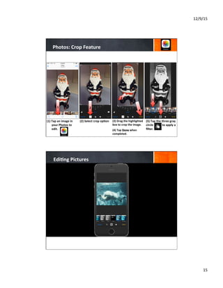 12/9/15	
  
15	
  
Photos:	
  Crop	
  Feature	
  
(1)  Tap	
  an	
  image	
  in	
  
your	
  Photos	
  to	
  
edit.	
  	
  
	
  
	
  
	
  
(2)	
  Select	
  crop	
  op8on	
  
	
  
	
  
	
  
(3)	
  Drag	
  the	
  highlighted	
  
box	
  to	
  crop	
  the	
  image.	
  	
  	
  
	
  
(4)	
  Tap	
  Done	
  when	
  
completed.	
  
	
  
(5)	
  Tap	
  the	
  three	
  gray	
  
circle	
  	
  	
  	
  	
  	
  	
  	
  	
  	
  	
  	
  to	
  apply	
  a	
  
ﬁlter.	
  
	
  
	
  
	
  
3
4
1 2
5
5
Edi8ng	
  Pictures	
  
 