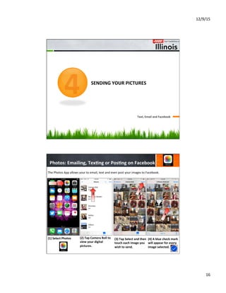 12/9/15	
  
16	
  
	
  	
  	
  	
  	
  	
  	
  	
  	
  	
  	
  	
  	
  	
  
	
  	
  	
  	
  	
  	
  	
  	
  	
  	
  	
  	
  
	
  	
  	
  	
  	
  	
  	
  	
  
SENDING	
  YOUR	
  PICTURES	
  
Text,	
  Email	
  and	
  Facebook	
  
4
Photos:	
  Emailing,	
  Tex8ng	
  or	
  Pos8ng	
  on	
  Facebook	
  
(1)  Select	
  Photos	
  
	
  
	
  
	
  
(2)	
  Tap	
  Camera	
  Roll	
  to	
  
view	
  your	
  digital	
  
pictures.	
  
	
  
	
  
	
  
(3)	
  Tap	
  Select	
  and	
  then	
  
touch	
  each	
  image	
  you	
  
wish	
  to	
  send.	
  	
  
(4)	
  A	
  blue	
  check	
  mark	
  
will	
  appear	
  for	
  every	
  
image	
  selected.	
  
	
  
	
  
	
  
The	
  Photos	
  App	
  allows	
  your	
  to	
  email,	
  text	
  and	
  even	
  post	
  your	
  images	
  to	
  Facebook.	
  
4
1
1
2
3
4
 