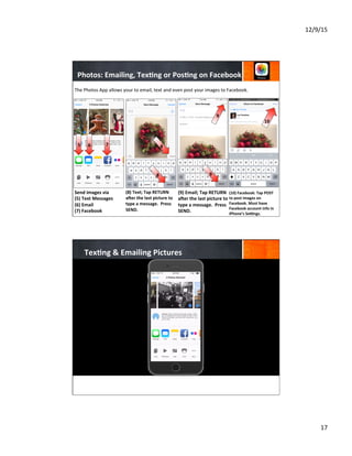 12/9/15	
  
17	
  
Send	
  images	
  via	
  	
  	
  	
  	
  	
  	
  	
  
(5)	
  Text	
  Messages	
  
(6)	
  Email	
  
(7)	
  Facebook	
  
	
  
	
  
	
  
	
  
(8)	
  Text;	
  Tap	
  RETURN	
  
ajer	
  the	
  last	
  picture	
  to	
  
type	
  a	
  message.	
  	
  Press	
  
SEND.	
  
	
  
	
  
	
  
(9)	
  Email;	
  Tap	
  RETURN	
  
ajer	
  the	
  last	
  picture	
  to	
  
type	
  a	
  message.	
  	
  Press	
  
SEND.	
  
.	
  	
  
The	
  Photos	
  App	
  allows	
  your	
  to	
  email,	
  text	
  and	
  even	
  post	
  your	
  images	
  to	
  Facebook.	
  
5 6 7 8
Lori Hendren
(10)	
  Facebook:	
  Tap	
  POST	
  
to	
  post	
  images	
  on	
  
Facebook.	
  Must	
  have	
  
Facebook	
  account	
  info	
  in	
  
iPhone’s	
  Sebngs.	
  
8
10	
  
9
9
Photos:	
  Emailing,	
  Tex8ng	
  or	
  Pos8ng	
  on	
  Facebook	
  
Tex8ng	
  &	
  Emailing	
  Pictures	
  
 