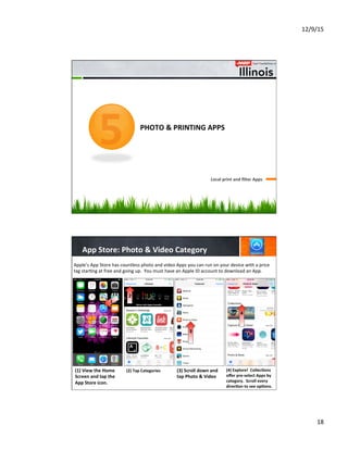 12/9/15	
  
18	
  
	
  	
  	
  	
  	
  	
  	
  	
  	
  	
  	
  	
  	
  	
  
	
  	
  	
  	
  	
  	
  	
  	
  	
  	
  	
  	
  
	
  	
  	
  	
  	
  	
  	
  	
  
PHOTO	
  &	
  PRINTING	
  APPS	
  
Local	
  print	
  and	
  ﬁlter	
  Apps	
  	
  
5
App	
  Store:	
  Photo	
  &	
  Video	
  Category	
  
3
(2)	
  Tap	
  Categories	
  
	
  
	
  
	
  
(3)	
  Scroll	
  down	
  and	
  
tap	
  Photo	
  &	
  Video	
  
	
  
	
  
	
  
	
  
(4)	
  Explore!	
  	
  Collec8ons	
  
oﬀer	
  pre-­‐select	
  Apps	
  by	
  
category.	
  	
  Scroll	
  every	
  
direc8on	
  to	
  see	
  op8ons.	
  
Apple’s	
  App	
  Store	
  has	
  countless	
  photo	
  and	
  video	
  Apps	
  you	
  can	
  run	
  on	
  your	
  device	
  with	
  a	
  price	
  
tag	
  star7ng	
  at	
  free	
  and	
  going	
  up.	
  	
  You	
  must	
  have	
  an	
  Apple	
  ID	
  account	
  to	
  download	
  an	
  App.	
  
(1)	
  View	
  the	
  Home	
  
Screen	
  and	
  tap	
  the	
  
App	
  Store	
  icon.	
  
	
  
	
  
	
  
1
2
4
 