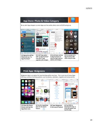 12/9/15	
  
19	
  
App	
  Store:	
  Photo	
  &	
  Video	
  Category	
  
(2)	
  A	
  GET	
  App	
  op8on	
  
with	
  “In-­‐App	
  Purchase”	
  	
  
may	
  oﬀer	
  in-­‐app	
  
upgrades	
  with	
  charges.	
  
	
  
	
  
	
  
(3)	
  Scroll	
  down	
  and	
  tap	
  
In-­‐App	
  Purchases	
  to	
  
view	
  the	
  App’s	
  pop-­‐up	
  
op8ons	
  and	
  charges.	
  
	
  
	
  
Be	
  an	
  alert	
  App	
  shopper	
  as	
  some	
  Apps	
  are	
  free	
  while	
  others	
  start	
  at	
  $0.99	
  and	
  go	
  up.	
  
(1)	
  App	
  price	
  will	
  be	
  
listed	
  and	
  say	
  “In-­‐
App	
  Purchase”	
  
	
  
	
  
	
  
1
2
3
(4)	
  An	
  example	
  of	
  In-­‐
App	
  Purchase	
  oﬀer	
  
while	
  using	
  the	
  App.	
  
	
  
	
  
4
Print	
  App:	
  Walgreens	
  
2
3
(2)	
  Tap	
  the	
  magnifying	
  
glass	
  for	
  the	
  Search	
  
feature.	
  
	
  
	
  
	
  
(3)	
  Type	
  Walgreens	
  
in	
  the	
  search	
  feature	
  
	
  
	
  
	
  
	
  
(4)	
  Tap	
  OPEN	
  to	
  
download	
  the	
  App.	
  A	
  
circle	
  will	
  appear	
  and	
  
load	
  the	
  App.	
  
Walgreens	
  App	
  is	
  an	
  op7on	
  for	
  local	
  prin7ng	
  within	
  one	
  hour.	
  	
  This	
  is	
  just	
  one	
  of	
  many	
  Apps	
  
oﬀering	
  a	
  variety	
  of	
  prin7ng	
  op7ons,	
  such	
  as	
  photos,	
  calendars,	
  magnets	
  and	
  canvas	
  prints.	
  
(1)	
  View	
  the	
  Home	
  
Screen	
  and	
  tap	
  the	
  
App	
  Store	
  icon.	
  
	
  
	
  
	
  
1
2
4
 
