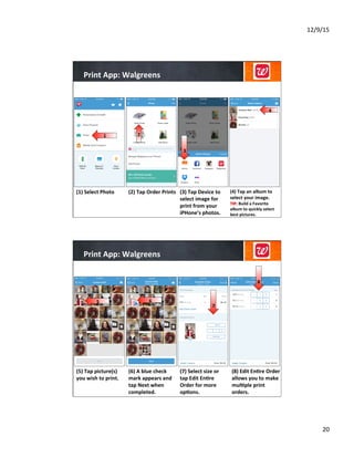 12/9/15	
  
20	
  
Print	
  App:	
  Walgreens	
  
(2)	
  Tap	
  Order	
  Prints	
  
	
  
	
  
	
  
	
  
(3)	
  Tap	
  Device	
  to	
  
select	
  image	
  for	
  
print	
  from	
  your	
  
iPHone’s	
  photos.	
  
	
  
	
  
	
  
(4)	
  Tap	
  an	
  album	
  to	
  
select	
  your	
  image.	
  
TIP:	
  Build	
  a	
  Favorite	
  
album	
  to	
  quickly	
  select	
  
best	
  pictures.	
  
(1)	
  Select	
  Photo	
  
1
4	
  
3
2
Print	
  App:	
  Walgreens	
  
(6)	
  A	
  blue	
  check	
  
mark	
  appears	
  and	
  
tap	
  Next	
  when	
  
completed.	
  	
  
	
  
	
  
	
  
(7)	
  Select	
  size	
  or	
  
tap	
  Edit	
  En8re	
  
Order	
  for	
  more	
  
op8ons.	
  
	
  
	
  
(8)	
  Edit	
  En8re	
  Order	
  
allows	
  you	
  to	
  make	
  
mul8ple	
  print	
  
orders.	
  
(5)	
  Tap	
  picture(s)	
  
you	
  wish	
  to	
  print.	
  
	
  
	
  
	
  
5 6
8
7
 